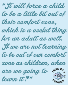 It will force a child to be a little bit out of their comfort zone which is a useful thing for an adult as well. If we are not learning to be out of our comfort zone as children, when are we going to learn it?